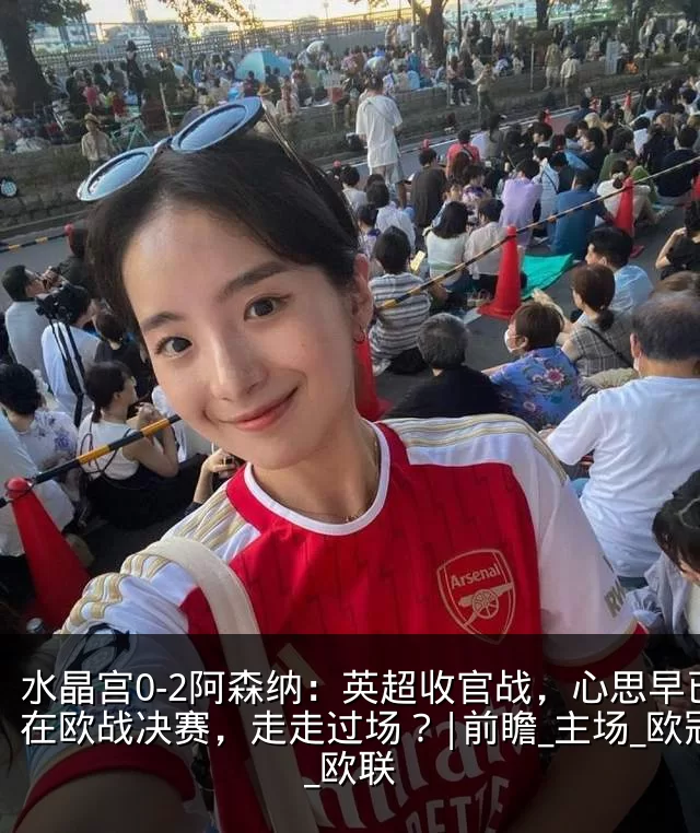 水晶宫0-2阿森纳:英超收官战,心思早已在欧战决赛,走走过场?|前瞻_主场_欧冠_欧联