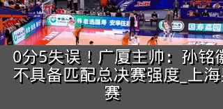 0分5失误!广厦主帅:孙铭徽提前复出状态不具备匹配总决赛强度_上海男篮_防守_比赛