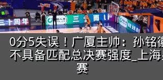 0分5失误!广厦主帅:孙铭徽提前复出状态不具备匹配总决赛强度_上海男篮_防守_比赛