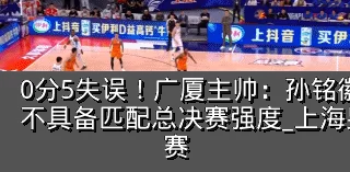 0分5失误!广厦主帅:孙铭徽提前复出状态不具备匹配总决赛强度_上海男篮_防守_比赛