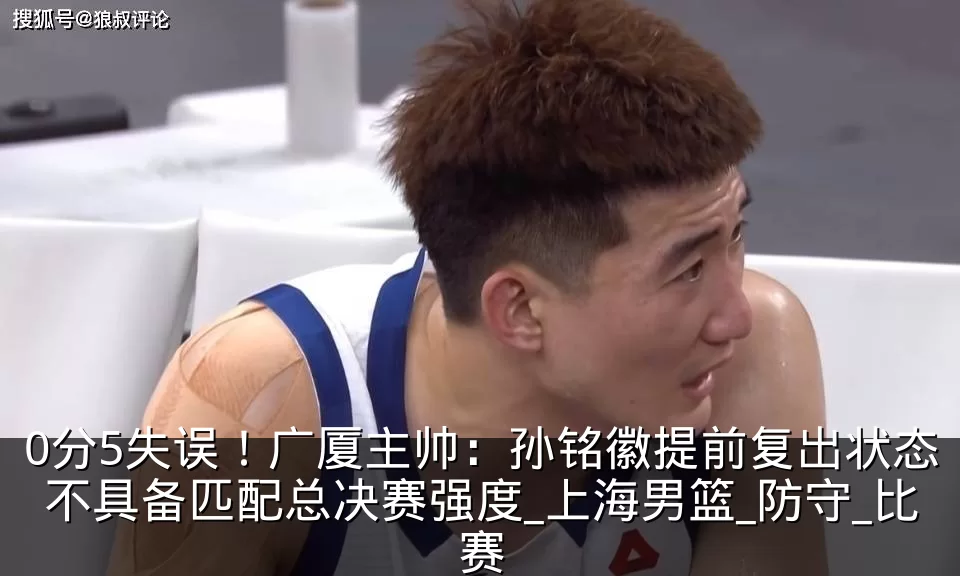 0分5失误!广厦主帅:孙铭徽提前复出状态不具备匹配总决赛强度_上海男篮_防守_比赛